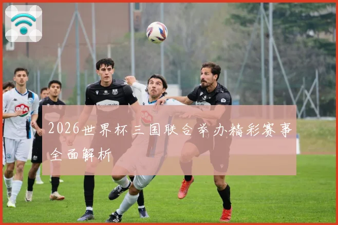 2026世界杯三国联合举办精彩赛事全面解析