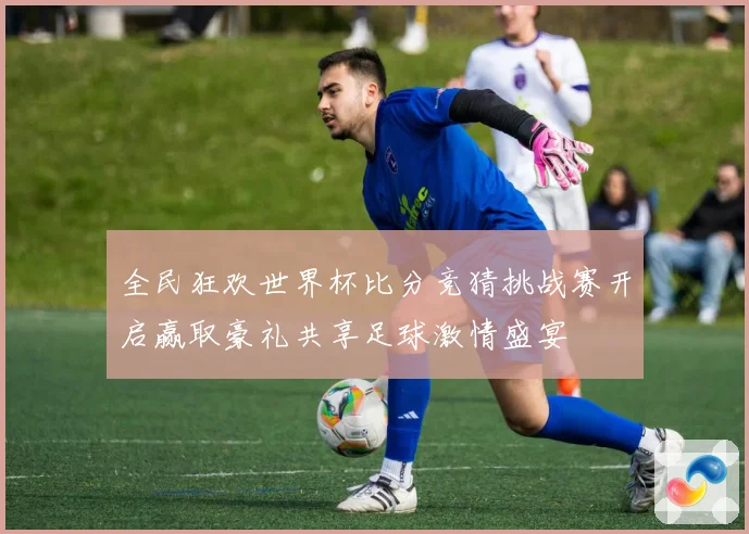 全民狂欢世界杯比分竞猜挑战赛开启赢取豪礼共享足球激情盛宴