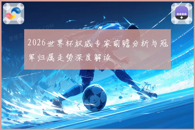2026世界杯权威专家前瞻分析与冠军归属走势深度解读