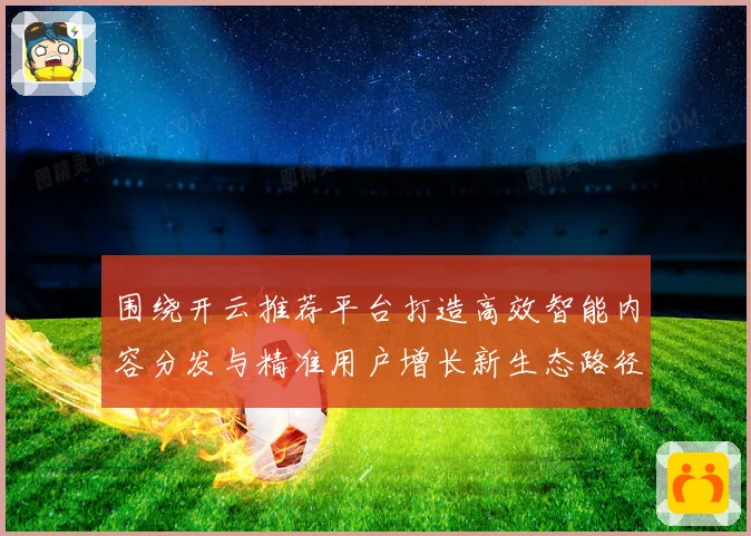 围绕开云推荐平台打造高效智能内容分发与精准用户增长新生态路径