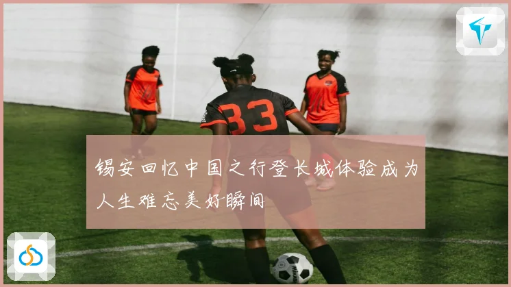 锡安回忆中国之行登长城体验成为人生难忘美好瞬间